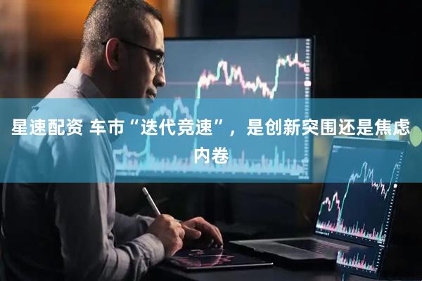 星速配资 车市“迭代竞速”，是创新突围还是焦虑内卷