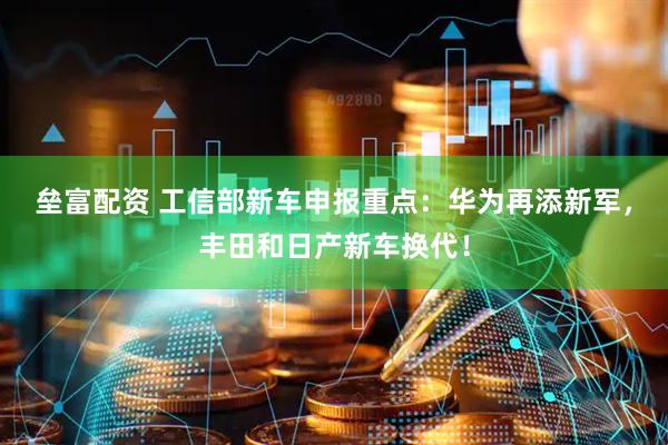 垒富配资 工信部新车申报重点：华为再添新军，丰田和日产新车换代！