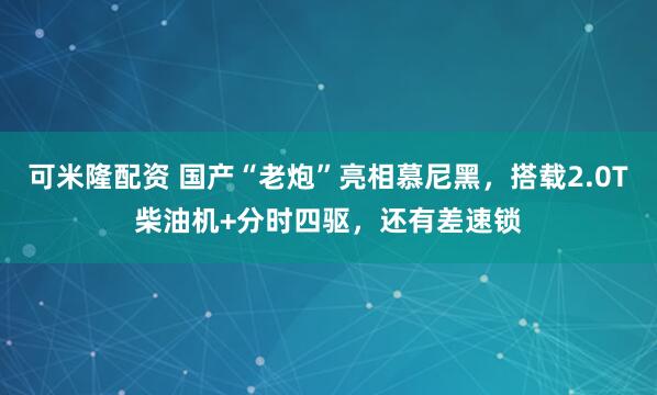 可米隆配资 国产“老炮”亮相慕尼黑，搭载2.0T柴油机+分时四驱，还有差速锁