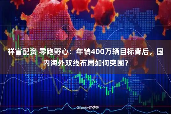 祥富配资 零跑野心：年销400万辆目标背后，国内海外双线布局如何突围？