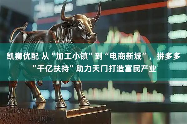 凯狮优配 从“加工小镇”到“电商新城”，拼多多“千亿扶持”助力天门打造富民产业
