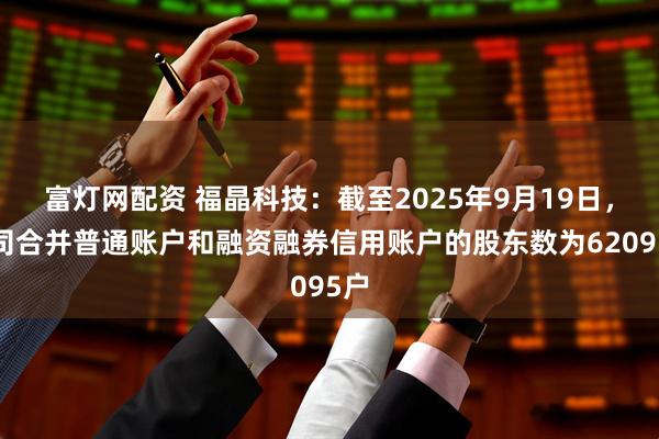 富灯网配资 福晶科技：截至2025年9月19日，公司合并普通账户和融资融券信用账户的股东数为62095户