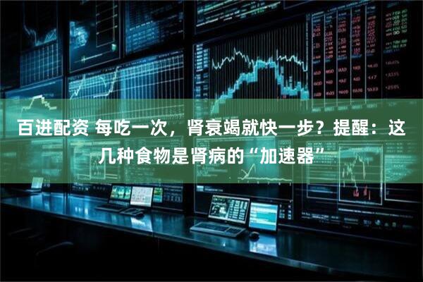 百进配资 每吃一次，肾衰竭就快一步？提醒：这几种食物是肾病的“加速器”