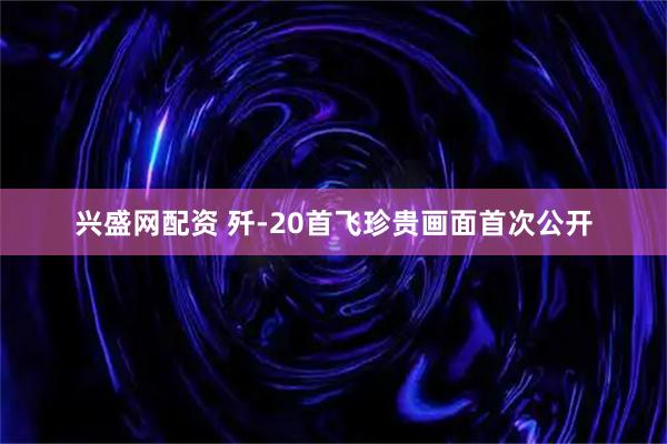 兴盛网配资 歼-20首飞珍贵画面首次公开