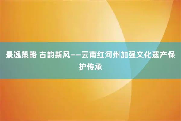 景逸策略 古韵新风——云南红河州加强文化遗产保护传承