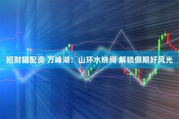招财猫配资 万峰湖：山环水绕间 解锁假期好风光